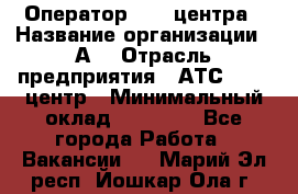 Оператор Call-центра › Название организации ­ А3 › Отрасль предприятия ­ АТС, call-центр › Минимальный оклад ­ 17 000 - Все города Работа » Вакансии   . Марий Эл респ.,Йошкар-Ола г.